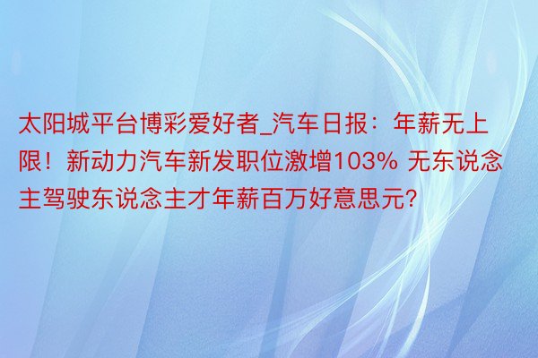 太阳城平台博彩爱好者_汽车日报：年薪无上限！新动力汽车新发职位激增103% 无东说念主驾驶东说念主才年薪百万好意思元？