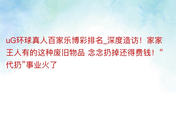 uG环球真人百家乐博彩排名_深度造访！家家王人有的这种废旧物品 念念扔掉还得费钱！“代扔”事业火了