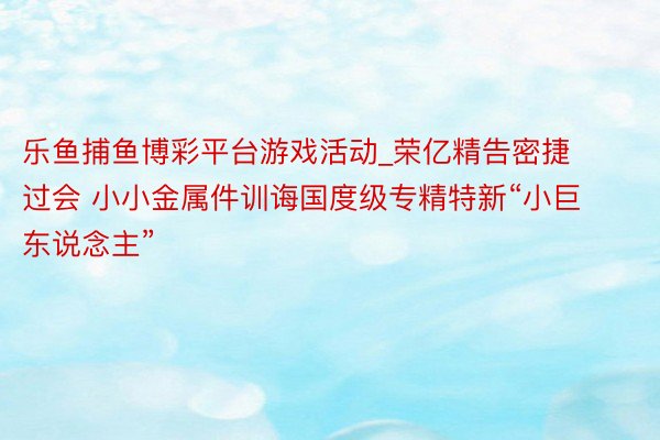 乐鱼捕鱼博彩平台游戏活动_荣亿精告密捷过会 小小金属件训诲国度级专精特新“小巨东说念主”