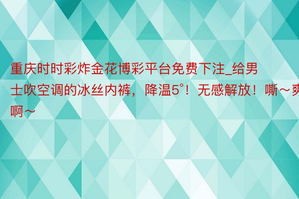 重庆时时彩炸金花博彩平台免费下注_给男士吹空调的冰丝内裤，降温5°！无感解放！嘶～爽啊～