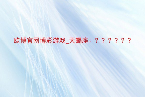 欧博官网博彩游戏_天蝎座：？？？？？？