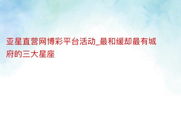亚星直营网博彩平台活动_最和缓却最有城府的三大星座