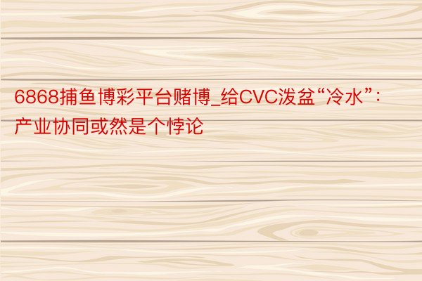 6868捕鱼博彩平台赌博_给CVC泼盆“冷水”：产业协同或然是个悖论